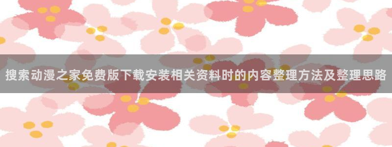 汗汗漫画完结:搜索动漫之家免费版下载安装相关资料时的内容整理方法及整理思路配图